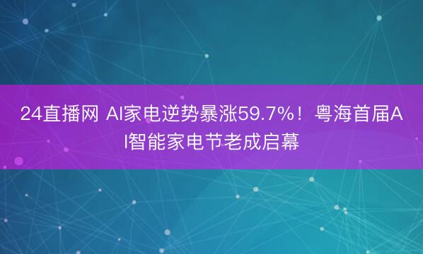 24直播网 AI家电逆势暴涨59.7%！粤海首届AI智能家电节老成启幕