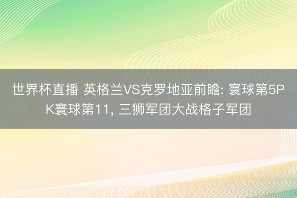 世界杯直播 英格兰VS克罗地亚前瞻: 寰球第5PK寰球第11， 三狮军团大战格子军团