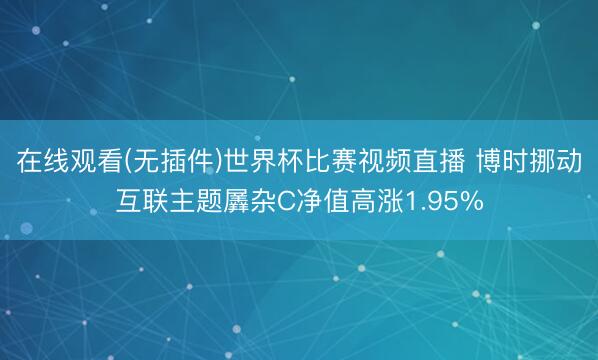 在线观看(无插件)世界杯比赛视频直播 博时挪动互联主题羼杂C净值高涨1.95%