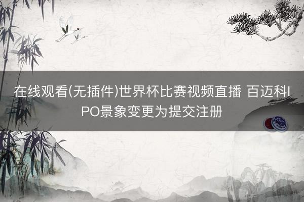 在线观看(无插件)世界杯比赛视频直播 百迈科IPO景象变更为提交注册