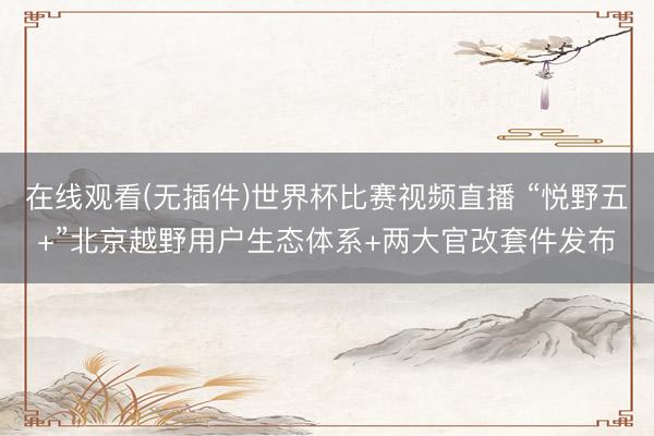 在线观看(无插件)世界杯比赛视频直播 “悦野五+”北京越野用户生态体系+两大官改套件发布