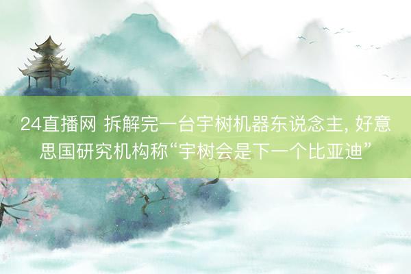 24直播网 拆解完一台宇树机器东说念主， 好意思国研究机构称“宇树会是下一个比亚迪”